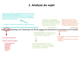 1. Analyse du sujet La façade atlantique de l'Amérique du Nord, espace de puissance et ouverture sur le monde Mais on peut utiliser des éléments d'autres leçon car il faut décloissoner les connaissances  ! Ainsi on se souviendra de l'étude de New-York dans le cours sur les métropoles acteurs de la mondialisation, De l'organisation spatiale des Etsts-Unis dans le 1er cours. 1. Analyse du sujet La façade atlantique de l'Amérique du Nord, espace de puissance et ouverture sur le monde Le début du sujet définit précisément la leçon concernée Une notion à approfondir Mais aussi  des espaces  : derrière l'unité apparente il existe des territoires à forte identité ; l'ensemble offre l'image d'une mosaïque hiérarchisée s'interroger sur  les natures et les moteurs de la puissance  : l'économie, la politique, la culture mais aussi les infrastructures et l'organisation de l'espace un espace unique  : de l'embouchure du Saint Laurent au Golfe du Mexique, un espace intégré et identifiable des  moyens  : infrastructures portuaires et aériennes des  flux  : investissements, commerce, migrations plusieurs espaces-monde : l'Atlantique (l'Europe, Afrique, Moyen Orient), le Pacifique (mondes asiatiques) et le Golfe du Mexique (Amérique latine) 