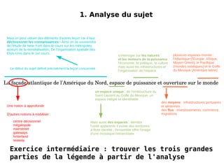 1. Analyse du sujet La façade atlantique de l'Amérique du Nord, espace de puissance et ouverture sur le monde Mais on peut utiliser des éléments d'autres leçon car il faut décloissoner les connaissances  ! Ainsi on se souviendra de l'étude de New-York dans le cours sur les métropoles acteurs de la mondialisation, De l'organisation spatiale des Etsts-Unis dans le 1er cours. 1. Analyse du sujet La façade atlantique de l'Amérique du Nord, espace de puissance et ouverture sur le monde Le début du sujet définit précisément la leçon concernée Une notion à approfondir Mais aussi  des espaces  : derrière l'unité apparente il existe des territoires à forte identité ; l'ensemble offre l'image d'une mosaïque hiérarchisée s'interroger sur  les natures et les moteurs de la puissance  : l'économie, la politique, la culture mais aussi les infrastructures et l'organisation de l'espace un espace unique  : de l'embouchure du Saint Laurent au Golfe du Mexique, un espace intégré et identifiable des  moyens  : infrastructures portuaires et aériennes des  flux  : investissements, commerce, migrations plusieurs espaces-monde : l'Atlantique (l'Europe, Afrique, Moyen Orient), le Pacifique (mondes asiatiques) et le Golfe du Mexique (Amérique latine) D'autres notions à mobiliser : ? 
