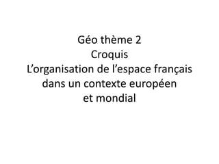 Géo thème 2
             Croquis
L’organisation de l’espace français
    dans un contexte européen
            et mondial
 