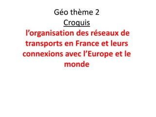 Géo thème 2
            Croquis
 l’organisation des réseaux de
 transports en France et leurs
connexions avec l’Europe et le
             monde
 