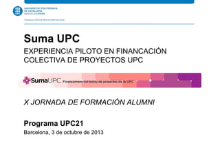 Suma UPC
EXPERIENCIA PILOTO EN FINANCACIÓN
COLECTIVA DE PROYECTOS UPC
X JORNADA DE FORMACIÓN ALUMNI
Programa UPC21
Barcelona, 3 de octubre de 2013
 