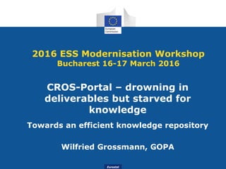 Eurostat
2016 ESS Modernisation Workshop
Bucharest 16-17 March 2016
CROS-Portal – drowning in
deliverables but starved for
knowledge
Towards an efficient knowledge repository
Wilfried Grossmann, GOPA
 