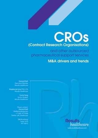 www.resultshealthcare.com
CROs(Contract Research Organisations)
and other outsourced
pharmaceutical support services
M&A drivers and trends
Hemavli Bali
Executive Director
Results Healthcare
Brigitte de Lima PhD, CFA
Results Healthcare
Carrie Yang
Senior Analyst
Results Healthcare
Please contact:
Hemavli Bali
hbali@resultsig.com
+1 646 747 6506
Twitter: @R_Healthcare
588 Broadway
Suite 1010
NY 10012
 