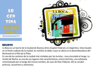 Relieve La Boca es un barrio de la Ciudad de Buenos Aires (Capital Federal), en Argentina. Está situado en el límite sudeste de la ciudad. Su nombre se debe a que se ubica en la desembocadura del Riachuelo en el Río de la Plata. Es uno de los sectores de la ciudad más visitados por los turistas , muy vinculado al tango. La Vuelta de Rocha, es uno de sus lugares más característicos, como Caminito, una callejuela inmortalizada por el tango del mismo nombre, de Juan de Dios Filiberto. Allí se venden pinturas, souveniers y artesanías.  