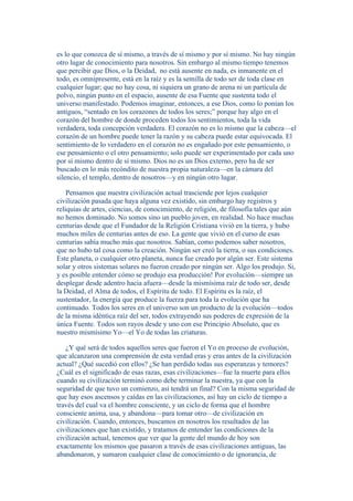 es lo que conozca de sí mismo, a través de sí mismo y por sí mismo. No hay ningún 
otro lugar de conocimiento para nosotros. Sin embargo al mismo tiempo tenemos 
que percibir que Dios, o la Deidad, no está ausente en nada, es inmanente en el 
todo, es omnipresente, está en la raíz y es la semilla de todo ser de toda clase en 
cualquier lugar; que no hay cosa, ni siquiera un grano de arena ni un partícula de 
polvo, ningún punto en el espacio, ausente de esa Fuente que sustenta todo el 
universo manifestado. Podemos imaginar, entonces, a ese Dios, como lo ponían los 
antiguos, “sentado en los corazones de todos los seres;” porque hay algo en el 
corazón del hombre de donde proceden todos los sentimientos, toda la vida 
verdadera, toda concepción verdadera. El corazón no es lo mismo que la cabeza—el 
corazón de un hombre puede tener la razón y su cabeza puede estar equivocada. El 
sentimiento de lo verdadero en el corazón no es engañado por este pensamiento, o 
ese pensamiento o el otro pensamiento; solo puede ser experimentado por cada uno 
por sí mismo dentro de sí mismo. Dios no es un Dios externo, pero ha de ser 
buscado en lo más recóndito de nuestra propia naturaleza—en la cámara del 
silencio, el templo, dentro de nosotros—y en ningún otro lugar. 
Pensamos que nuestra civilización actual trasciende por lejos cualquier 
civilización pasada que haya alguna vez existido, sin embargo hay registros y 
reliquias de artes, ciencias, de conocimiento, de religión, de filosofía tales que aún 
no hemos dominado. No somos sino un pueblo joven, en realidad. No hace muchas 
centurias desde que el Fundador de la Religión Cristiana vivió en la tierra, y hubo 
muchos miles de centurias antes de eso. La gente que vivió en el curso de esas 
centurias sabía mucho más que nosotros. Sabían, como podemos saber nosotros, 
que no hubo tal cosa como la creación. Ningún ser creó la tierra, o sus condiciones. 
Este planeta, o cualquier otro planeta, nunca fue creado por algún ser. Este sistema 
solar y otros sistemas solares no fueron creado por ningún ser. Algo los produjo. Si, 
y es posible entender cómo se produjo esa producción! Por evolución—siempre un 
desplegar desde adentro hacia afuera—desde la mismísima raíz de todo ser, desde 
la Deidad, el Alma de todos, el Espíritu de todo. El Espíritu es la raíz, el 
sustentador, la energía que produce la fuerza para toda la evolución que ha 
continuado. Todos los seres en el universo son un producto de la evolución—todos 
de la misma idéntica raíz del ser, todos extrayendo sus poderes de expresión de la 
única Fuente. Todos son rayos desde y uno con ese Principio Absoluto, que es 
nuestro mismísimo Yo—el Yo de todas las criaturas. 
¿Y qué será de todos aquellos seres que fueron el Yo en proceso de evolución, 
que alcanzaron una comprensión de esta verdad eras y eras antes de la civilización 
actual? ¿Qué sucedió con ellos? ¿Se han perdido todas sus esperanzas y temores? 
¿Cuál es el significado de esas razas, esas civilizaciones—fue la muerte para ellos 
cuando su civilización terminó como debe terminar la nuestra, ya que con la 
seguridad de que tuvo un comienzo, así tendrá un final? Con la misma seguridad de 
que hay esos ascensos y caídas en las civilizaciones, así hay un ciclo de tiempo a 
través del cual va el hombre consciente, y un ciclo de forma que el hombre 
consciente anima, usa, y abandona—para tomar otro—de civilización en 
civilización. Cuando, entonces, buscamos en nosotros los resultados de las 
civilizaciones que han existido, y tratamos de entender las condiciones de la 
civilización actual, tenemos que ver que la gente del mundo de hoy son 
exactamente los mismos que pasaron a través de esas civilizaciones antiguas, las 
abandonaron, y sumaron cualquier clase de conocimiento o de ignorancia, de 
 