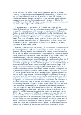 verdad o de error, que habían ganado durante esos vastos períodos de tiempo. 
Porque la LEY rige en todas las cosas y todas las circunstancia, en todo lugar. Hay 
una ley de nacimiento—de vidas sucesivas en la tierra, cada vida el sucesor y 
resultado de la vida o vidas que precedieron. Lo que sustenta al hombre, acumula 
toda experiencia, la retiene, la suma, e impulsa la evolución, es el Único Yo 
inmutable, eterno, inmortal—el perceptor real, el conocedor real, el experimentador 
real en todos los cuerpos, en todas las formas. 
El Yo es su propia ley. Cada uno es el Yo, y cada uno—como Yo—ha 
producido las condiciones bajo las cuales se encuentra. Cuando el Yo actúa, recibe 
la re-acción. Si no actúa en absoluto, entonces no hay no re-acción. Toda acción 
produce su re-acción de aquellos que son afectados por ellas para bien o para mal. 
Porque el bien y el mal no existen en sí mismos ni en nosotros, no son sino los 
efectos que sentimos y clasificamos como Buenos o males de acuerdo con nuestra 
actitud hacia ellos, lo que parece “bueno” para uno es “malo” para otro. Cuando 
hemos eliminado la idea de que hay un Dios que produce y sustenta el bien, y un 
demonio que produce y sustenta el mal, hemos llegado al hecho de la verdadera 
percepción de adentro hacia afuera. 
Todas las civilizaciones que han existido, y en la que estamos viviendo ahora, se 
deben a una percepción verdadera o falsa de lo que es nuestra naturaleza real. Si 
queremos conocer y entender nuestras naturalezas, debemos primero entender que 
hay en nosotros Aquello que nunca cambia, cualquiera sean los cambios producidos 
por él. Nunca somos las cosas que vemos, o sentimos, o escuchamos, o conocemos, 
o experimentamos. No importa cuántas puedan ser las experiencias, aún 
permanecemos inalterables con la posibilidad de otras experiencias infinitas. Que el 
Yo en nosotros es inmutable puede parecer difícil de comprender para la mente 
occidental, que piensa que sin cambio no hay progreso; pero puede percibirse por el 
hecho de que nuestra identidad permanece siempre la misma en el cuerpo de un 
niño y a través de los cambios del cuerpo que han ocurrido desde la niñez. Si la 
identidad alguna vez cambiara, nunca podría observar el cambio. Solo aquello que 
es permanente y estable ve el cambio, puede conocerlo, puede hacerlo. Y—lo que 
la teología, la filosofía moderna, la ciencia moderna nunca nos han enseñado— allí 
está este hecho: como somos el espíritu inmortal en la mismísima raíz de nuestro 
ser, hemos construido para nosotros mismos muchas mansiones a través de todo el 
proceso de los cambios de naturaleza. La condensación gradual que continua con 
cada planeta y en cada sistema solar continua con cada cuerpo, cada forma tiene su 
existencia inicial como forma en el estado más fino de la materia, de la cual es 
condensada y endurecida al estado físico de la materia actual. Pero las experiencias 
ilimitables de los planos superiores, de regreso a través de todos esos cambios, 
están ahora residentes dentro de nosotros mismos— presentes con nosotros donde 
quiera que estemos o podamos estar—salvo que hayamos cerrado las puertas a 
ellas.. ¿Por qué? Porque este cerebro nuestro, el órgano más sensible del cuerpo, 
debido a que se usa en nuestras modificaciones de pensamiento, está preocupado 
con las cosas de la tierra, en relación con el cuerpo. Un cerebro entrenado y 
sostenido por esta clase de pensamiento no puede registrar desde la naturaleza más 
elevada—desde las cubiertas más finas del alma. Pero una vez que comenzamos a 
pensar y actuar desde la base de estas verdades, el cerebro —que es el órgano del 
cuerpo que cambia más rápidamente—se hace poroso a las impresiones de nuestra 
vida interna. Débilmente, al principio, y con más fuerza a medida que pasa el 
 