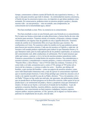 tiempo, comenzamos a darnos cuenta del hecho de esta experiencia interna, y —lo 
que es más para nosotros que todo lo demás—la continuidad de nuestra conciencia, 
el hecho de que la conciencia nunca cesa, sin importar en qué plano podamos estar 
actuando. En consecuencia, podemos tener en nuestros propios cuerpos y durante 
nuestra vida—no una promesa— sino un sentido, una comprensión, un 
conocimiento de la inmortalidad aquí y ahora! 
Nos han enseñado a creer. Pero, la creencia no es conocimiento. 
Nos han enseñado a creer en una formula, pero una formula no es conocimiento. 
Por lo tanto nos hemos extraviado en todas direcciones y hemos hecho de esta vida 
un horror para nosotros. Tenemos miedo a la muerte, al desastre; estamos siempre 
reforzándonos con alguna clase de guardia en esta o aquella dirección. Tenemos 
miedo de confiar en el mismísimo Dios en el que decimos que creemos. No 
confiaremos en Cristo. No usaremos todos los medios en los que podemos pensar 
para buscar por nosotros mismos. Cada uno de nosotros es Espíritu y cada uno de 
nosotros está usando poderes espirituales para inducir lo que llamamos bueno y lo 
que llamamos malo; pero la mala aplicación de los poderes espirituales, en ausencia 
del conocimiento real, debe conducirnos al sufrimiento. Por lo tanto tenemos que 
saber qué somos, y pensar y vivir a la luz de nuestras propias naturalezas reales. 
Entonces conoceremos la verdad dentro de nosotros mismos. Nos entenderemos a 
nosotros mismos y entenderemos a nuestro prójimo, y nunca volveremos a decir, 
“Nuestro Dios y otros Dioses,” sino el YO de todas las criaturas. Veremos al Yo 
como todo y en todo; actuaremos por y como el YO, porque el YO actúa solo a 
través de las criaturas, y veremos a todos los seres —hombre, por debajo del 
hombre, o por encima del hombre—como un aspecto de nosotros mismos; como 
seres individualizados trataremos más y más de ejercer el conocimiento espiritual 
que es nuestra propia herencia. Como el hijo pródigo que comía las cáscaras con el 
cerdo y de repente recordó la casa de su Padre, diremos: “Voy a levantarme e iré a 
mi Padre” Porque no hay nadie tan malvado, tan ignorante, tan pobremente dotado 
que no pueda hacer un buen progreso en la dirección correcta; sobre quien la luz no 
pueda nacer y un sentimiento de poder y fuerza y propósito surja que eliminará el 
miedo y lo hará un ser fuerte y servicial en el mundo de los hombres. Lejos de 
quitarnos a nuestras familias, nuestros deberes, nuestros negocios, o nuestra 
ciudadanía, este conocimiento no hará mejores ciudadanos, mejores esposos, 
mejores padres, mejores patriotas, si Uds. quieren, de lo alguna vez fueron antes— 
patriotas no simplemente de un país, sino de todo. 
Copyright©2006 Theosophy Trust 
Robert Crosbie 
