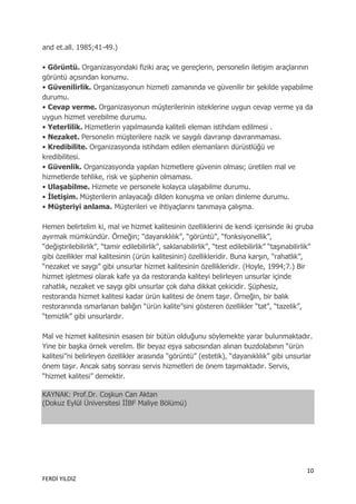 and et.all. 1985;41-49.)

• Görüntü. Organizasyondaki fiziki araç ve gereçlerin, personelin iletişim araçlarının
görüntü açısından konumu.
• Güvenilirlik. Organizasyonun hizmeti zamanında ve güvenilir bir şekilde yapabilme
durumu.
• Cevap verme. Organizasyonun müşterilerinin isteklerine uygun cevap verme ya da
uygun hizmet verebilme durumu.
• Yeterlilik. Hizmetlerin yapılmasında kaliteli eleman istihdam edilmesi .
• Nezaket. Personelin müşterilere nazik ve saygılı davranıp davranmaması.
• Kredibilite. Organizasyonda istihdam edilen elemanların dürüstlüğü ve
kredibilitesi.
• Güvenlik. Organizasyonda yapılan hizmetlere güvenin olması; üretilen mal ve
hizmetlerde tehlike, risk ve şüphenin olmaması.
• Ulaşabilme. Hizmete ve personele kolayca ulaşabilme durumu.
• İletişim. Müşterilerin anlayacağı dilden konuşma ve onları dinleme durumu.
• Müşteriyi anlama. Müşterileri ve ihtiyaçlarını tanımaya çalışma.

Hemen belirtelim ki, mal ve hizmet kalitesinin özelliklerini de kendi içerisinde iki gruba
ayırmak mümkündür. Örneğin; “dayanıklılık”, “görüntü”, “fonksiyonellik”,
“değiştirilebilirlik”, “tamir edilebilirlik”, saklanabilirlik”, “test edilebilirlik” “taşınabilirlik”
gibi özellikler mal kalitesinin (ürün kalitesinin) özellikleridir. Buna karşın, “rahatlık”,
“nezaket ve saygı” gibi unsurlar hizmet kalitesinin özellikleridir. (Hoyle, 1994;7.) Bir
hizmet işletmesi olarak kafe ya da restoranda kaliteyi belirleyen unsurlar içinde
rahatlık, nezaket ve saygı gibi unsurlar çok daha dikkat çekicidir. Şüphesiz,
restoranda hizmet kalitesi kadar ürün kalitesi de önem taşır. Örneğin, bir balık
restoranında ısmarlanan balığın “ürün kalite”sini gösteren özellikler “tat”, “tazelik”,
“temizlik” gibi unsurlardır.

Mal ve hizmet kalitesinin esasen bir bütün olduğunu söylemekte yarar bulunmaktadır.
Yine bir başka örnek verelim. Bir beyaz eşya satıcısından alınan buzdolabının “ürün
kalitesi”ni belirleyen özellikler arasında “görüntü” (estetik), “dayanıklılık” gibi unsurlar
önem taşır. Ancak satış sonrası servis hizmetleri de önem taşımaktadır. Servis,
“hizmet kalitesi” demektir.

KAYNAK: Prof.Dr. Coşkun Can Aktan
(Dokuz Eylül Üniversitesi İİBF Maliye Bölümü)




                                                                                                  10
FERDİ YILDIZ
 