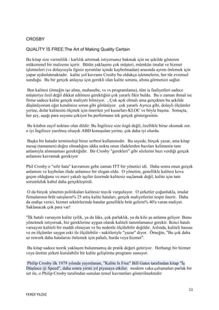 CROSBY

QUALİTY İS FREE:The Art of Making Quality Certain

Bu kitap size verimlilik / karlılık artırmak istiyorsanız bakmak için ne şekilde gösteren
mükemmel bir malzeme içerir. Bütün yaklaşımı çok müşteri, mümkün imalat ve hizmet
işletmeleri (ve dolayısıyla ilgisiz ayrıntılar içinde kaybolmadan) arasında ayrım önlemek için
yapar aydınlatmaktadır. kalite yol kavramı Crosby bu oldukça işletmelerin, her tür evrensel
sunduğu. Bu bir gerçek anlayışı için gerekli olan kalite sorunu, altına görmenizi sağlar.

 Ben kalitesi (örneğin işe alma, muhasebe, vs vs programlama), tüm iş faaliyetleri sadece
müşteriye özel değil dikkat edilmesi gerektiğini çok yararlı fikir buldu. Bu o zaman ihmal ise
firma sadece kalite gerçek maliyeti bilmiyor. , Çok açık olmalı ama gerçekten bu şekilde
düşünüyorum eğer kendinize sorun gibi görünüyor. çok yararlı Ayrıca gibi, dolaylı ölçümler
yerine, dolar kalitesini ölçmek için önerilen yol kusurları-KLOC ve böyle başına. Sonuçta,
her şey, aşağı para suyunu çekiyor bu performans tek gerçek göstergesinin.

 Bu kitabın zayıf noktası olan dildir: Bu Ġngilizce size özgü değil, özellikle biraz okumak zor.
o iyi Ġngilizce yazılmış olsaydı ABD konuşulan yerine, çok daha iyi olurdu.

 Başka bir hatadır terminoloji biraz serbest kullanımıdır. Bu sayede, birçok yazar, ama kitap
mesaj (tamamen) doğru olmadığını iddia nokta onun ifadelerden bazıları kelimenin tam
anlamıyla alınmaması gerektiğidir. Bir Crosby "gerekleri" gibi sözlerini bazı verdiği gerçek
anlamını kavramak gerekiyor

Phil Crosby o "sıfır hata" kavramını gebe zaman ITT bir yönetici idi. Daha sonra onun gerçek
anlamını ve kaybolan ifade anlamsız bir slogan oldu. O yönetim, genellikle kalitesi kova
geçen olduğunu ve mavi yakalı işçiler üzerinde kalitesiz suçlamak değil, kalite için tam
sorumluluk kabul daha gerçekleştirdi.

 O da birçok yönetim politikaları kalitesiz teşvik vurguluyor. O şirketler çoğunlukla, imalat
firmalarının brüt satışların% 25 artış kalite hataları, gerçek maliyetlerini tespit önerir. Daha
da endişe verici, hizmet sektörlerinde hatalar genellikle brüt gelirin% 40'a varan maliyet.
Saklanacak çok para var!

"Ġlk hatalı varsayım kalite iyilik, ya da lüks, çok parlaklık, ya da kilo şu anlama geliyor. Bunu
yönetmek istiyorsak, biz gereklerine uygun olarak kaliteli tanımlamanız gerekir. Ikinci hatalı
varsayım kaliteli bir maddi olmayan ve bu nedenle ölçülebilir değildir. Aslında, kaliteli hassas
ve en ölçümler saygın eski ile ölçülebilir - nakitleriyle "yazar" diyor. Örneğin, "Bu çok daha
az rework daha hatalarını önlemek için pahalı, hurda veya hizmet".

 Bu kitap sadece teorik yaklaşım bulunmamış de pratik değeri getiriyor. Herhangi bir hizmet
veya üretim şirketi kurulabilir bir kalite geliştirme programı sunuyor.

 Philip Crosby ilk 1979 yılında yayınlanan, "Kalite Is Free" Bill Gates tarafından kitap "Ġş
Düşünce @ Speed", daha sonra yirmi yıl piyasaya etkiler. modern vaka çalışmaları parlak bir
set ile, o Philip Crosby tarafından sunulan temel kavramları gösterilmektedir:


                                                                                                   11
FERDİ YILDIZ
 