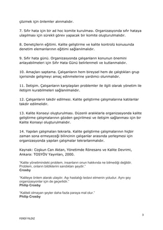 çözmek için önlemler alınmalıdır.

7. Sıfır hata için bir ad hoc komite kurulması. Organizasyonda sıfır hataya
ulaşılması için sürekli görev yapacak bir komite oluşturulmalıdır.

8. Denetçilerin eğitimi. Kalite geliştirme ve kalite kontrolü konusunda
denetim elemanlarının eğitimi sağlanılmalıdır.

9. Sıfır hata günü. Organizasyonda çalışanların konunun önemini
anlayabilmeleri için Sıfır Hata Günü belirlenmeli ve kutlanmalıdır.

10. Amaçları saptama. Çalışanların hem bireysel hem de çalıştıkları grup
içerisinde gelişmeyi amaç edinmelerine yardımcı olunmalıdır.

11. İletişim. Çalışanların karşılaşılan problemler ile ilgili olarak yönetim ile
iletişim kurabilmeleri sağlanılmalıdır.

12. Çalışanların takdir edilmesi. Kalite geliştirme çalışmalarına katılanlar
takdir edilmelidir.

13. Kalite Konseyi oluşturulması. Düzenli aralıklarla organizasyonda kalite
geliştirme çalışmalarının gözden geçirilmesi ve iletişim sağlanması için bir
Kalite Konseyi oluşturulmalıdır.

14. Yapılan çalışmaları tekrarla. Kalite geliştirme çalışmalarının hiçbir
zaman sona ermeyeceği bilincinin çalışanlar arasında yerleşmesi için
organizasyonda yapılan çalışmalar tekrarlanmalıdır.

Kaynak: Coşkun Can Aktan, Yönetimde Rönesans ve Kalite Devrimi,
Ankara: TOSYÖV Yayınları, 2000.

“Kalite yönetimindeki problem, insanların onun hakkında ne bilmediği değildir.
Problem, onların bildiklerini sandıkları şeydir.”
Crosby

“Kaliteye önlem alarak ulaşılır. Aşı hastalığı tedavi etmenin yoludur. Aynı şey
organizasyonlar için de geçerlidir.”
Philip Crosby

“Kaliteli olmayan şeyler daha fazla paraya mal olur.”
Philip Crosby




                                                                                   3
FERDİ YILDIZ
 