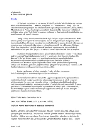 söylenebilir.
KAYNAK:PINAR ŞENER

Crosby

        1979 yılında yayınlanan ve çok satılan “Kalite Ücretsizdir” adlı kitabı ile üne kavuşan
kalite üstatlarından Philip B. CROSBY, kariyerine 1952‟de Indiana‟da Crosby Corp. „da
imalat bölümünde başlamıştır. Bir süre seri imalatla ilgili işte çalıştıktan sonra Crosby, Martin
Marietta Corp‟da Persing füzeleri projesinin kalite direktörü oldu. Daha sonra bir hükümet
politikası haline gelen “Sıfır Hata” programını başlatmış ve füze üretiminde imalat hatalarının
azaltılmasında çok başarılı olmuştur.

       Crosby kaliteyi bir mükemmellik olarak değil, ihtiyaca uygun olarak tanımlar. Bu bir
ürünün yapılış tarzı veya bir hizmetin sağlanış metodu ile ilgilenmeyen alışagelmiş kalite
tanımından farklıdır. Bu tanım bir müşterinin tüm beklentilerini anlama üzerinde odaklaşan ve
organizasyonu bu beklentileri karşılamaya yönlendiren stratejik bir yaklaşımdır. Kaliteye
böyle dışarıdan ( müşteri gözüyle ) bakmak hedeflerin saptanmasında, içeriden bakarak
saptanan hedeflere göre daha gerçekçi ve zorlayıcı olması açısından, çok daha avantajlıdır.

        Müşterinin ihtiyaçlarını karşılamaya çalışan tedarikçilerin kalite sistemi ; “ ilk defa da
doğruyu yapmak” üzerinde kurulmalı, kontrol ve tasnif edici değil önleyici olmalıdır. Bu
kavram Taylor‟un, üretimi yapan veya servisi sağlayan işçinin kusurlu işi gözden
kaçırmasının sağlanması şeklinde ortaya koyduğu soruna da çözüm getirmeyi
amaçlamaktadır. Bir kalite organizasyonunda, herkes kendi işinin sorumluluğuna sahip
olduğu için, denetimci, gözlemci, değerlendirmeci gibi görevler çok az sayıda olacaktır. Artık
hataları yakalamak için başkalarına ihtiyaç olmayacaktır.

       Standart performans sıfır hata olmalıdır. Crosby sıfır hata kavramının
hedeflenebileceğini ve hedeflenmesi gerektiğini savunmuştur.

        Kalitenin ölçümü kalitenin maliyetidir. Uygunsuzluğun maliyeti, eğer düzeltilirse,
müşteri ilişkilerinde olduğu kadar üretim tabanının performansında da çabuk ve yararlı
etkilere sahiptir. Bu çerçevede yatırımlar eğitime ve hataları ortadan kaldıracak, ıskarta
maliyetlerini düşürecek diğer alanlara yapılmalıdır. Crosby kalite maliyetlerinin bir firmanın
gelirinin % 20-40 kadarına eşit olduğunu söylemektedir. Crosby‟e göre kalite ücretsizdir,
fakat bir hediye değildir. Paraya mal olan şey uygunsuzluklar ve işin ilk defa da doğru
yapılmasını oluşturan tüm faaliyetlerdir.


Philip Crosby: Kalite Devrimi Fun Uncle

TOPLAM KALĠTE HAKKINDA (CROSBY DEĞĠL)

Toplam Kalite Yönetiminin Tarihsel Temelleri

İşletme yönetimi alanında 1950‟li yıllardan itibaren yönetim alanında ortaya çıkan
yeni görüşler neticesinde Taylorizm ve Fordizm giderek önemini kaybetmeye başladı.
Özellikle 1950 ve sonrası yıllarda Amerikalı ve Japon bilim adamlarının katkıları ile
Toplam Kalite Yönetimi adı verilen yeni bir yönetim felsefesi doğmuş oldu. Toplam

                                                                                                 5
FERDİ YILDIZ
 