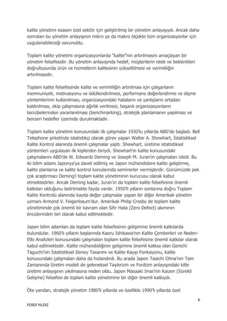 kalite yönetimi esasen özel sektör için geliştirilmiş bir yönetim anlayışıydı. Ancak daha
sonraları bu yönetim anlayışının mikro ya da makro ölçekte tüm organizasyonlar için
uygulanabileceği savunuldu.

Toplam kalite yönetimi organizasyonlarda “kalite”nin artırılmasını amaçlayan bir
yönetim felsefesidir. Bu yönetim anlayışında hedef, müşterilerin istek ve beklentileri
doğrultusunda ürün ve hizmetlerin kalitesinin yükseltilmesi ve verimliliğin
artırılmasıdır.

Toplam kalite felsefesinde kalite ve verimliliğin artırılması için çalışanların
memnuniyeti, motivasyonu ve ödüllendirilmesi, performans değerlendirme ve ölçme
yöntemlerinin kullanılması, organizasyondaki hataların ve yanlışların ortadan
kaldırılması, ekip çalışmasına ağırlık verilmesi, başarılı organizasyonların
tecrübelerinden yararlanılması (benchmarking), stratejik planlamanın yapılması ve
benzeri hedefler üzerinde durulmaktadır.

Toplam kalite yönetimi konusundaki ilk çalışmalar 1930‟lu yıllarda ABD‟de başladı. Bell
Telephone şirketinde istatistikçi olarak görev yapan Walter A. Shewhart, İstatistiksel
Kalite Kontrol alanında önemli çalışmalar yaptı. Shewhart, üretime istatistiksel
yöntemleri uygulayan ilk kişilerden biriydi. Shewhart‟ın kalite konusundaki
çalışmalarını ABD‟de W. Edwards Deming ve Joseph M. Juran‟ın çalışmaları izledi. Bu
iki bilim adamı Japonya‟ya davet edilmiş ve Japon mühendislere kalite geliştirme,
kalite planlama ve kalite kontrol konularında seminerler vermişlerdir. Günümüzde pek
çok araştırmacı Deming‟i toplam kalite yönetiminin kurucusu olarak kabul
etmektedirler. Ancak Deming kadar, Juran‟ın da toplam kalite felsefesine önemli
katkıları olduğunu belirtmekte fayda vardır. 1950‟li yılların sonlarına doğru Toplam
Kalite Kontrolü alanında kayda değer çalışmalar yapan bir diğer Amerikalı yönetim
uzmanı Armond V. Feigenbaum‟dur. Amerikalı Philip Crosby de toplam kalite
yönetiminde çok önemli bir kavram olan Sıfır Hata (Zero Defect) akımının
öncülerinden biri olarak kabul edilmektedir.

Japon bilim adamları da toplam kalite felsefesinin gelişimine önemli katkılarda
bulundular. 1960‟lı yılların başlarında Kaoru Ishikawa‟nın Kalite Çemberleri ve Neden-
Etki Analizleri konusundaki çalışmaları toplam kalite felsefesine önemli katkılar olarak
kabul edilmektedir. Kalite mühendisliğinin gelişimine önemli katkısı olan Genichi
Taguchi‟nin İstatistiksel Deney Tasarımı ve Kalite Kayıp Fonksiyonu, kalite
konusundaki çalışmaları daha da hızlandırdı. Bu arada Japon Taaichi Ohna‟nın Tam
Zamanında Üretim modeli de geleneksel Taylorizm ve Fordizm anlayışındaki kitle
üretimi anlayışının yıkılmasına neden oldu. Japon Masaaki Imai‟nin Kaizen (Sürekli
Gelişme) felsefesi de toplam kalite yönetimine bir diğer önemli katkıydı.

Öte yandan, stratejik yönetim 1980‟li yıllarda ve özellikle 1990‟lı yıllarda özel

                                                                                         6
FERDİ YILDIZ
 