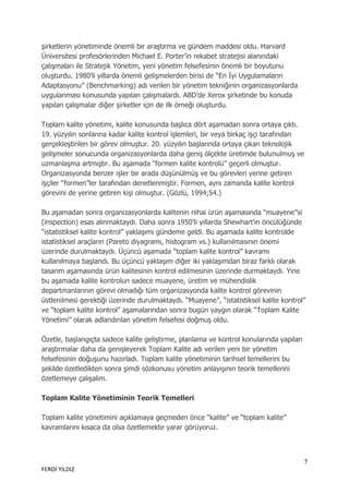 şirketlerin yönetiminde önemli bir araştırma ve gündem maddesi oldu. Harvard
Üniversitesi profesörlerinden Michael E. Porter‟in rekabet stratejisi alanındaki
çalışmaları ile Stratejik Yönetim, yeni yönetim felsefesinin önemli bir boyutunu
oluşturdu. 1980‟li yıllarda önemli gelişmelerden birisi de “En İyi Uygulamaların
Adaptasyonu” (Benchmarking) adı verilen bir yönetim tekniğinin organizasyonlarda
uygulanması konusunda yapılan çalışmalardı. ABD‟de Xerox şirketinde bu konuda
yapılan çalışmalar diğer şirketler için de ilk örneği oluşturdu.

Toplam kalite yönetimi, kalite konusunda başlıca dört aşamadan sonra ortaya çıktı.
19. yüzyılın sonlarına kadar kalite kontrol işlemleri, bir veya birkaç işçi tarafından
gerçekleştirilen bir görev olmuştur. 20. yüzyılın başlarında ortaya çıkan teknolojik
gelişmeler sonucunda organizasyonlarda daha geniş ölçekte üretimde bulunulmuş ve
uzmanlaşma artmıştır. Bu aşamada “formen kalite kontrolü” geçerli olmuştur.
Organizasyonda benzer işler bir arada düşünülmüş ve bu görevleri yerine getiren
işçiler “formen”ler tarafından denetlenmiştir. Formen, aynı zamanda kalite kontrol
görevini de yerine getiren kişi olmuştur. (Gözlü, 1994;54.)

Bu aşamadan sonra organizasyonlarda kalitenin nihai ürün aşamasında “muayene”si
(inspection) esas alınmaktaydı. Daha sonra 1950‟li yıllarda Shewhart‟ın öncülüğünde
“istatistiksel kalite kontrol” yaklaşımı gündeme geldi. Bu aşamada kalite kontrolde
istatistiksel araçların (Pareto diyagramı, histogram vs.) kullanılmasının önemi
üzerinde durulmaktaydı. Üçüncü aşamada “toplam kalite kontrol” kavramı
kullanılmaya başlandı. Bu üçüncü yaklaşım diğer iki yaklaşımdan biraz farklı olarak
tasarım aşamasında ürün kalitesinin kontrol edilmesinin üzerinde durmaktaydı. Yine
bu aşamada kalite kontrolun sadece muayene, üretim ve mühendislik
departmanlarının görevi olmadığı tüm organizasyonda kalite kontrol görevinin
üstlenilmesi gerektiği üzerinde durulmaktaydı. “Muayene”, “istatistiksel kalite kontrol”
ve “toplam kalite kontrol” aşamalarından sonra bugün yaygın olarak “Toplam Kalite
Yönetimi” olarak adlandırılan yönetim felsefesi doğmuş oldu.

Özetle, başlangıçta sadece kalite geliştirme, planlama ve kontrol konularında yapılan
araştırmalar daha da genişleyerek Toplam Kalite adı verilen yeni bir yönetim
felsefesinin doğuşunu hazırladı. Toplam kalite yönetiminin tarihsel temellerini bu
şekilde özetledikten sonra şimdi sözkonusu yönetim anlayışının teorik temellerini
özetlemeye çalışalım.

Toplam Kalite Yönetiminin Teorik Temelleri

Toplam kalite yönetimini açıklamaya geçmeden önce “kalite” ve “toplam kalite”
kavramlarını kısaca da olsa özetlemekte yarar görüyoruz.



                                                                                         7
FERDİ YILDIZ
 