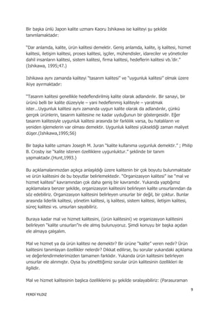 Bir başka ünlü Japon kalite uzmanı Kaoru Ishikawa ise kaliteyi şu şekilde
tanımlamaktadır:

“Dar anlamda, kalite, ürün kalitesi demektir. Geniş anlamda, kalite, iş kalitesi, hizmet
kalitesi, iletişim kalitesi, proses kalitesi, işçiler, mühendisler, idareciler ve yöneticiler
dahil insanların kalitesi, sistem kalitesi, firma kalitesi, hedeflerin kalitesi vb.‟dir.”
(Ishikawa, 1995;47.)

Ishikawa aynı zamanda kaliteyi “tasarım kalitesi” ve “uygunluk kalitesi” olmak üzere
ikiye ayırmaktadır:

“Tasarım kalitesi genellikle hedeflendirilmiş kalite olarak adlandırılır. Bir sanayi, bir
ürünü belli bir kalite düzeyiyle – yani hedeflenmiş kaliteyle – yaratmak
ister...Uygunluk kalitesi aynı zamanda uygun kalite olarak da adlandırılır, çünkü
gerçek ürünlerin, tasarım kalitesine ne kadar uyduğunun bir göstergesidir. Eğer
tasarım kalitesiyle uygunluk kalitesi arasında bir farklılık varsa, bu hatalıların ve
yeniden işlemelerin var olması demektir. Uygunluk kalitesi yükseldiği zaman maliyet
düşer.(Ishikawa,1995;56)

Bir başka kalite uzmanı Joseph M. Juran “kalite kullanıma uygunluk demektir.” ; Philip
B. Crosby ise “kalite istenen özelliklere uygunluktur.” şeklinde bir tanım
yapmaktadır.(Hunt,1993.)

Bu açıklamalarımızdan açıkça anlaşıldığı üzere kalitenin bir çok boyutu bulunmaktadır
ve ürün kalitesini de bu boyutlar belirlemektedir. “Organizasyon kalitesi” ise “mal ve
hizmet kalitesi” kavramından çok daha geniş bir kavramdır. Yukarıda yaptığımız
açıklamalara benzer şekilde, organizasyon kalitesini belirleyen kalite unsurlarından da
söz edebiliriz. Organizasyon kalitesini belirleyen unsurlar bir değil, bir çoktur. Bunlar
arasında liderlik kalitesi, yönetim kalitesi, iş kalitesi, sistem kalitesi, iletişim kalitesi,
süreç kalitesi vs. unsurları sayabiliriz.

Buraya kadar mal ve hizmet kalitesini, (ürün kalitesini) ve organizasyon kalitesini
belirleyen “kalite unsurları”nı ele almış bulunuyoruz. Şimdi konuyu bir başka açıdan
ele almaya çalışalım.

Mal ve hizmet ya da ürün kalitesi ne demektir? Bir ürüne “kalite” veren nedir? Ürün
kalitesini tanımlayan özellikler nelerdir? Dikkat edilirse, bu sorular yukarıdaki açıklama
ve değerlendirmelerimizden tamamen farklıdır. Yukarıda ürün kalitesini belirleyen
unsurlar ele alınmıştır. Oysa bu yönelttiğimiz sorular ürün kalitesinin özellikleri ile
ilgilidir.

Mal ve hizmet kalitesinin başlıca özelliklerini şu şekilde sıralayabiliriz: (Parasuraman

                                                                                             9
FERDİ YILDIZ
 