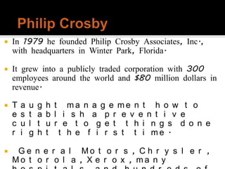   In 1979 he founded Philip Crosby Associates, Inc.,
    with headquarters in Winter Park, Florida.

   It grew into a publicly traded corporation with 300
    employees around the world and $80 million dollars in
    revenue.

   T   a   u   g   h   t ma n a g e me n t h o w t o
    e   s   t   a   b   l i s h a p r e v e n t i v e
    c   u   l   t   u   r e t o g e t t h i n g s d o n e
    r   i   g   h   t    t h e f i r s t t i me .

    G e n e r a l Mo t o r s , C h r y s l e r ,
    Mo t o r o l a , X e r o x , ma n y
 