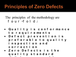 The principles of the methodology are
 f o u r -f o l d :

   Qu    a l i t y i s c o n f o r ma n c e
    t o    r e q u i r e me n t s
   De    f e c t pr e v e nt i on i s
    pr    e f e r a bl e t o qua l i t y
    i n   s pe c t i on a nd
    c o   r r e c t i on
   Ze    r o De f e c t s i s t h e
    qu    a l i t y s t a nda r d
 