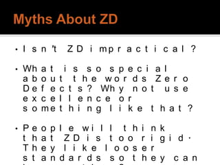 •   I s n ’t         Z D i mp r a c t i c a l ?

•   Wh      a t      i s s o s p e c i a l
    a b     o u     t t h e wo r d s Z e r o
    De      f e     c t s ? Wh y n o t u s e
    e x     c e     l l e n c e o r
    s o     me      t h i n g l i k e t h a t ?

•   P   e   o   p   l e wi l l t h     i   n k
    t   h   a   t    ZD i s t o o      r   i g i d .
    T   h   e   y    l i k e l o o s   e   r
    s   t   a   n   d a r d s s o t    h   e y c a n
 