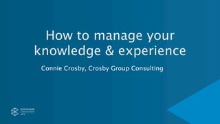 How to manage your
knowledge & experience
Connie Crosby, Crosby Group Consulting
 