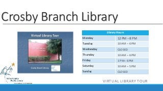 Crosby Branch Library 
Library Hours 
Monday 
Tuesday 
Wednesday 
Thursday 
Friday 
Saturday 
Sunday 
12 PM – 8 PM 
10 AM – 6 PM 
CLOSED 
10 AM – 6 PM 
1 PM– 6 PM 
10 AM – 5 PM 
CLOSED 
VIRTUAL LIBRARY TOUR 
 