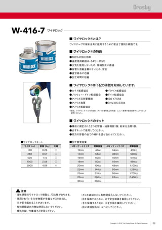 ®
Copyright © 2019 The Crosby Group. All Rights Reserved
■ ワイヤロック®とは？
ワイヤロープの端末金具に使用するための安全で便利な樹脂です。
■ ワイヤロック®の特長
■ ワイヤロック®のキット
■ ワイヤロック®は下記の承認を取得しています。
●100％の加工効率
●温度使用範囲は-54℃～115℃
●火気を使用しないため、現場加工に最適
●有害な溶融金属がないため、安全
●疲労寿命の改善
●加工時間の短縮
●事前に測定された2つの容器 - 液体樹脂1個、粉末化合物1個。
●必ずキットで使用してください。
●両方の容器の全ての材料を混ぜ合わせてください。
●ロイド船級協会	 ●イタリア船級協会
●ノルウェー・ドイツ船級協会	 ●ドイツ船級協会
●アメリカ沿岸警備隊	 ●ISO 17.558
●アメリカ海軍	 ●DNV-OS-E304
●アメリカ船級協会
※最近、ワイヤロック ® は NAVSEA（アメリカ海軍海上司令部）によって海軍の船舶技術マニュアルとして
認可されました。
W-416-7 ワイヤロック
■ワイヤロックキット
サイズ（cc） 重量（Kg） 在庫
100 0.28 ○
250 0.57 ○
500 1.15 ○
1000 2.08 ○
2000 4.08 ×
■加工概算容量
JIS ソケットサイズ 概算容量 JIS ソケットサイズ 概算容量
12mm 40cc 34mm 410cc
14mm 55cc 38mm 580cc
16mm 60cc 40mm 670cc
18mm 80cc 45mm 980cc
20mm 100cc 48mm 1,100cc
22mm 140cc 50mm 1,280cc
25mm 210cc 56mm 1,700cc
28mm 260cc 63mm 2,400cc
32mm 360cc
　　 注意
・液体状態のワイヤロック樹脂は、引火性があります。
・使用されている化学物質が有毒なガスを放出し、
　目や肌を痛めることがあります。
・有効期限切れの物は使用しないでください。
・換気の良い作業場でご使用ください。
・ガスを直接または長時間吸入しないでください。
・目を保護するために、必ず安全眼鏡を着用してください。
・手を保護するために、必ず手袋を着用してください。
・肌に直接触れないようにしてください。
20
 