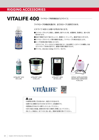 Copyright © 2019 The Crosby Group. All Rights Reserved
RIGGING ACCESSORIES
VITALIFE 400 ワイヤロープ専用補給油「ビタライフ」
●ワイヤロープのコアに浸透し、耐酸性、耐アルカリ性、水置換性、防錆性と、様々な特
性があります。
●泡状で噴射するので液だれしにくく、表面をコーティングし、腐食や埃から守ります。
●ワイヤロープのストランド間の摩擦を低減し、ワイヤロープの寿命を延ばします。
●ロープの目視点検が容易になります。
　ビタライフは、グリースのように粘度が高くなく、色も透明で、ビタライフを噴霧した後
もワイヤロープ本体が見やすく、損傷の有無を確認できます。
●サイズは、354.9ml（340g）のスプレー缶です。
ワイヤロープの構成を選ばず、全てのロープに使用できます。
ビタライフ400 には様々な利点があります。
VITALIFE®
400
5 GALLON
VITALIFE®
410
BIO-LUBE
VITALIFE®
400
55 GALLON
SPRAY APPLICATORS
BACKPACK SPRAYER
4 GALLON
　　 注意
・内容物は非常に引火性があり、高圧ガスを含みます。
・加熱すると爆発のおそれがありますので、火気厳禁です。
・使用後は穴をあけたり燃やしたりしないでください。
・50℃を超える高温、直射日光の当たる場所に保管しないでください。
・目に入った場合は、水で十分に洗い流し、医師の診察を受けてください。
23
 