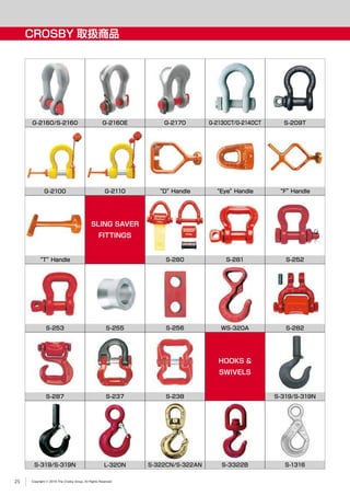Copyright © 2019 The Crosby Group. All Rights Reserved
CROSBY 取扱商品
“T”Handle
S-287
“D”Handle “Eye”Handle “F”Handle
S-282
G-2160/S-2160 S-209TG-2160E
G-2100
G-2170
G-2110
G-2130CT/G-2140CT
S-281S-280
WS-320AS-253
S-237
S-255
S-238
S-256
SLING SAVER
FITTINGS
S-252
HOOKS &
SWIVELS
S-319/S-319N
S-319/S-319N S-322CN/S-322ANL-320N S-3322B S-1316
25
 