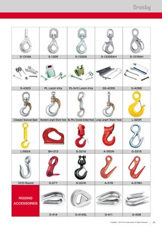 Copyright © 2019 The Crosby Group. All Rights Reserved
®
PL Latch Kits S-4088PL-N/O Latch Kits
Closed Swivel Bail
S-13326
Long Length Shank Hook
A-378
S-1318A
S-377 A-378H
SS-4055
Standard Length Shank Hook
A-350N
L-320R
S-4320
1210 Round
L-562A
BL-PKU Double Ended Hook
S-3316
BH-313
S-1326 S-1316AHS-13326AH
S-3319 G-3315
RIGGING
ACCESSORIES
000 000 000 000G-414 G-414SL G-411 G-408
26
 