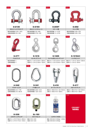 G-2150
ボルトナットストレート
P.10
製品:使用荷重 0.5t∼85t
在庫:使用荷重 0.75t∼35t
G-2130
ボルトナットバウタイプ
製品:使用荷重 0.33t∼150t
在庫:使用荷重 0.5t∼55t
S-1316AH
ハンドルフック
P.16
製品:チェーンサイズ 16mm∼26mm
在庫:チェーンサイズ 16mm
S-377
バレルフック
P.14
製品:使用荷重 1t
在庫:使用荷重 1t
A-342
マスターリンク
製品:使用荷重 3.4t∼179t
在庫:使用荷重 3.4t∼98.4t
G-335
コネクティングリング
P.21
製品:チェーンサイズ 5mm∼26mm
在庫:チェーンサイズ 7mm∼19mm
SL-150
スライドロック
製品: 0.5t∼3.2t
在庫: 0.5t∼3.2t
S-252
スリング用
P.11
製品:使用荷重 3.25t∼50t
在庫:使用荷重 3.25t∼50t
S-209T
ステージ用
P.11
製品:使用荷重 1t∼4.75t
在庫:使用荷重 1t∼4.75t
S-1316
ロッキングフック
P.15
製品:チェーンサイズ 6mm∼26mm
在庫:チェーンサイズ 6mm∼16mm
S-1326
スイベル式ロッキングフック
P.15
製品:チェーンサイズ 6mm∼22mm
在庫:チェーンサイズ 6mm∼16mm
G-341
ナス型リング
P.18
製品:使用荷重 0.82t∼9.3t
在庫:使用荷重 1.32t∼9.3t
G-416
オープンソケット
P.19
製品:ロープ径 6-7mm∼94-102mm
在庫:ロープ径 6-7mm∼38mm
G-417
CROSBY
取扱商品
クローズソケット
P.19
製品:ロープ径 6-7mm∼94-102mm
在庫:ロープ径 6-7mm∼38mm
ビタライフ400
P.23
P.10
P.18
P.22
製品: 354.9mℓ（340g）∼208ℓ
在庫: 354.9mℓ（340g）
P.24
Copyright © 2019 The Crosby Group. All Rights Reserved 2
 