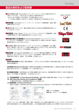 QUENCHED & TEMPERED
®
®
Copyright © 2019 The Crosby Group. All Rights Reserved
製品の刻印および証明書
■クイックチェック：QUIC-CHECK®（クイックチェック）は、クロスビー製品を安全で正しく
お使いいただくために、一目でわかるように設計された便利な表示です。
・中心から 45°の位置の二か所の刻印は、吊り角度の目安となります。
・フックの首元と先端部の二か所のラインの刻印は、開口部の広がりを測る目安となります。
■使用荷重：Load Rated®（ロード・レイティッド）はクロスビーの登録商標で、製品に使用
荷重が刻印されています。
■ CE マーク：CE マークとは、製品に適用される全ての EC 指令の必須要求事項に適合してい
ることを示すマークです。
■疲労寿命：Fatigue Rated®（ファティーグ・レイティッド）はクロスビーの登録商標で、製品
が実際の使用において優れた耐疲労寿命を持つことを示しています。
■熱処理（焼き入れ・焼き戻し）：Quenched and Tempered®（クウェンチド・アンド・テンパー
ド）はクロスビーの登録商標で、クロスビーの完璧な焼き入れ・焼き戻し手法を用いて製品の
熱処理が施されていることを示しています。
■マックス・タフ：MAXTOUGH®（マックス・タフ）はクロスビーの登録商標で、高い信頼に
基づき、統計的に -20℃ 42 ジュールを超える衝撃に耐えることを示しています。MAXTOUGH
はクロスビーグループのもう一つの付加価値といえる強みです。
■型式承認：Type Approved（型式承認済）とは、クロスビー製品が第三者機関により型式承
認を受けていることを示すシンボルです。このマークがある製品は、事前のお申し出により、証
明書の発行が可能です。詳細は、下記「証明書」をご参照ください。
■証明書 :
標準的な適合証明書（C of C）：製品が製造時に、クロスビーカタログに明記された仕様と規定に適合しているということを自己
宣言する証明書です。
材料証明書（Material Certificates）：標準的な適合証明書やその他証明書の補足として滑車以外の製品に発行可能です。
製品に刻印がある PIC コード（製品識別コード）に基づき発行します。
第三者機関の証明書： 特定の製品のみ以下の第三者機関（ABS, DNV GL）の証明書の発行が可能です。発行をご希望される
場合は、必ずお見積りをご依頼の際に、その旨お知らせください。
（1）“型式承認証明書”（A Type Approval Certificate）：製品の設計が記載の基準に適合しているということを証明します。
（2）MSA（Manufacturing Survey Arrangement）証明書：
その製品が条件を満たした製造現場で製造されたことを証明します。
（3）製品証明書（ A Product Certificate ）：
発送された製品が、型式承認と MSA（Manufacturing Survey Arrangement）の定める条件を満たすことを証明します。
クロスビーグループは、製品の設計、材質、仕様を、責任を負うことなく変更する権利を有しています。クロスビーカタログの中の
基準や仕様を参照することは一般的な順守を意味し、全ての契約書の条項や注文書に当てはめて解釈すべきものではありません。
ABS：アメリカ船級協会
DNV GL：ノルウェー・ドイツ船級協会
6
 