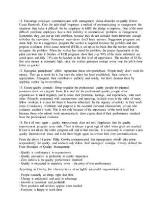 11. Encourage employee communication with management about obstacles to quality (Error-
Cause Removal): Give the individual employee a method of communicating to management the
situations that make it difficult for the employee to fulfill the pledge to improve. One of the most
difficult problems employees face is their inability to communicate problems to management.
Sometimes they just put up with problems because they do not consider them important enough
to bother the supervisor. Sometimes supervisors don’t listen anyway. Suggestion programs are
some help, but in a suggestion program the worker is required to know the problem and also
propose a solution. Error-cause removal (ECR) is set up on the basis that the worker need only
recognize the problem. When the worker has stated the problem, the proper department in the
plant can look into it. Studies of ECR programs show that over 90% of the items submitted are
acted upon, and fully 75% can be handled at the first level of supervision. The number of ECRs
that save money is extremely high, since the worker generates savings every time the job is done
better or quicker.
12. Recognise participants’ effort: Appreciate those who participate. People really don’t work for
money. They go to work for it, but once the salary has been established, their concern is
appreciation. Recognize their contribution publicly and noisily, but don’t demean them by
applying a price tag to everything.
13. Create quality councils: Bring together the professional quality people for planned
communication on a regular basis. It is vital for the professional quality people of an
organization to meet regularly just to share their problems, feelings, and experiences, with each
other. Primarily concerned with measurement and reporting, isolated even in the midst of many
fellow workers, it is easy for them to become influenced by the urgency of activity in their work
areas. Consistency of attitude and purpose is the essential personal characteristic of one who
evaluates another’s work. This is not only because of the importance of the work itself but
because those who submit work unconsciously draw a great deal of their performance standard
from the professional evaluator.
14. Do it all over again – quality improvement does not end: Emphasize that the quality
improvement program never ends. There is always a great sign of relief when goals are reached.
If care is not taken, the entire program will end at that moment. It is necessary to construct a new
quality improvement team, and to let them begin again and create their own communications.
From the above 14 points Philip Crosby communicated that management should take prime
responsibility for quality, and workers only follow their managers’ example. Crosby defined the
Four Absolutes of Quality Management:
- Quality is conformance to requirements
- Quality prevention is preferable to quality inspection
- Zero defects is the quality performance standard
- Quality is measured in monetary terms – the price of non-conformance
According to Crosby, five characteristics of an highly successful organisations are:
- People routinely do things right first time
- Change is anticipated and used to advantage
- Growth is consistent and profitable
- New products and services appear when needed
- Everyone is happy to work there
 
