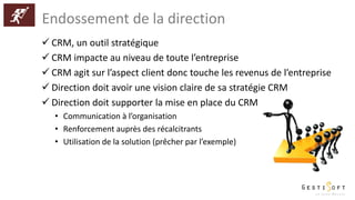 Endossement de la direction
 CRM, un outil stratégique
 CRM impacte au niveau de toute l’entreprise
 CRM agit sur l’aspect client donc touche les revenus de l’entreprise
 Direction doit avoir une vision claire de sa stratégie CRM
 Direction doit supporter la mise en place du CRM
• Communication à l’organisation
• Renforcement auprès des récalcitrants
• Utilisation de la solution (prêcher par l’exemple)
 