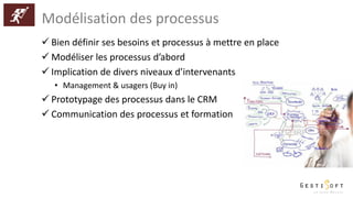 Modélisation des processus
 Bien définir ses besoins et processus à mettre en place
 Modéliser les processus d’abord
 Implication de divers niveaux d’intervenants
• Management & usagers (Buy in)
 Prototypage des processus dans le CRM
 Communication des processus et formation
 