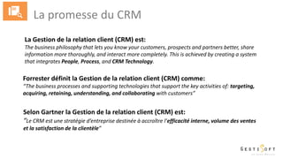 La promesse du CRM
La Gestion de la relation client (CRM) est:
The business philosophy that lets you know your customers, prospects and partners better, share
information more thoroughly, and interact more completely. This is achieved by creating a system
that integrates People, Process, and CRM Technology.
Forrester définit la Gestion de la relation client (CRM) comme:
“The business processes and supporting technologies that support the key activities of: targeting,
acquiring, retaining, understanding, and collaborating with customers”
Selon Gartner la Gestion de la relation client (CRM) est:
“Le CRM est une stratégie d’entreprise destinée à accroître l’efficacité interne, volume des ventes
et la satisfaction de la clientèle”
 