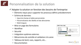 Personnalisation de la solution
 Adapter la solution en fonction des besoins de l’entreprise
• Éléments requis pour supporter les processus définis précédemment
• Schéma de données
• Ajout de champs et tables personnalisés
• Personnalisation des libellés et liste déroulantes
• Multi-langues
• Mise en page des formulaires
• Workflow
• Sécurité
• Intégration systèmes externes
• Mécanismes de contrôle et validation à la saisie
• Tableaux de bord, vues, rapports, etc…
• Documentation
 