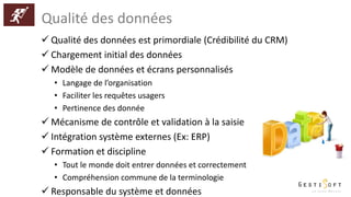 Qualité des données
 Qualité des données est primordiale (Crédibilité du CRM)
 Chargement initial des données
 Modèle de données et écrans personnalisés
• Langage de l’organisation
• Faciliter les requêtes usagers
• Pertinence des donnée
 Mécanisme de contrôle et validation à la saisie
 Intégration système externes (Ex: ERP)
 Formation et discipline
• Tout le monde doit entrer données et correctement
• Compréhension commune de la terminologie
 Responsable du système et données
 