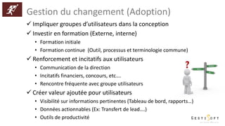 Gestion du changement (Adoption)
 Impliquer groupes d’utilisateurs dans la conception
 Investir en formation (Externe, interne)
• Formation initiale
• Formation continue (Outil, processus et terminologie commune)
 Renforcement et incitatifs aux utilisateurs
• Communication de la direction
• Incitatifs financiers, concours, etc….
• Rencontre fréquente avec groupe utilisateurs
 Créer valeur ajoutée pour utilisateurs
• Visibilité sur informations pertinentes (Tableau de bord, rapports…)
• Données actionnables (Ex: Transfert de lead….)
• Outils de productivité
 