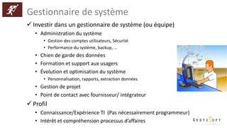 Gestionnaire de système
 Investir dans un gestionnaire de système (ou équipe)
• Administration du système
• Gestion des comptes utilisateurs, Sécurité
• Performance du système, backup, …
• Chien de garde des données
• Formation et support aux usagers
• Évolution et optimisation du système
• Personnalisation, rapports, extraction données
• Gestion de projet
• Point de contact avec fournisseur/ intégrateur
 Profil
• Connaissance/Expérience TI (Pas nécessairement programmeur)
• Intérêt et compréhension processus d’affaires
 