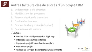 Autres facteurs clés de succès d’un projet CRM
1. Endossement de la direction
2. Modélisation des processus
3. Personnalisation de la solution
4. Qualité des données
5. Gestion du changement (Adoption)
6. Gestionnaire de système
 Autres
• Implantation multi-phases (Pas Big Bang)
• Intégration aux autres systèmes
• Équipe de projet lors de la mise en place
• Gestion de projet
• Utiliser les services d’un intégrateur expérimenté
 