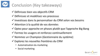 Conclusion (Key takeaways)
 Définissez bien vos objectifs CRM
 Définissez et modélisez vos processus
 Investissez dans la personnaliser du CRM selon vos besoins
 Attention à la qualité de vos données
 Optez pour approche en phases plutôt que l’approche Big Bang
 Formez les usagers et renforcez continuellement
 Nommez un Champion (Gestionnaire du système)
 Explorez les nouvelles frontières du CRM
• Automatisation du marketing
• Social marketing
 