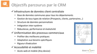 Objectifs parcourus par le CRM
 Infrastructure de données client centralisée
• Base de données communes pour tous les départements
• Gestion de tous types de relation (Prospects, clients, partenaires…)
• Structure de données personnalisée
• Intégration inter-système
• Robustesse, performance et évolutivité
 Uniformisation des processus commerciaux
• Profiter des meilleures pratiques
• Adaptation aux besoins spécifiques
• Rigueur d’exécution
 Accessibilité et mobilité
• Accès web et mobile (Any device)
 