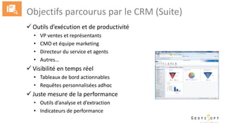 Objectifs parcourus par le CRM (Suite)
 Outils d’exécution et de productivité
• VP ventes et représentants
• CMO et équipe marketing
• Directeur du service et agents
• Autres…
 Visibilité en temps réel
• Tableaux de bord actionnables
• Requêtes personnalisées adhoc
 Juste mesure de la performance
• Outils d’analyse et d’extraction
• Indicateurs de performance
 