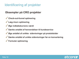 Identificering af projekter

   Eksempler på CRO projekter

   ✓Check-out-funnel optimering
   ✓Læg-i-kurv optimering
   ✓Øge indkøbskurvens værdi
   ✓Sænke antallet af henvendelser til kundeservice
   ✓Øge antallet af unikke sidevisninger på produktsider
   ✓Sænke antallet af unikke sidevisninger før en konvertering
   ✓Formular optimering




Side 10
 