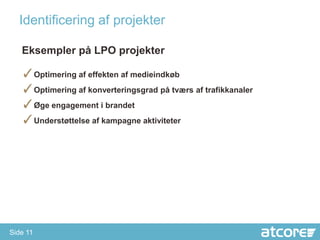 Identificering af projekter

   Eksempler på LPO projekter

   ✓Optimering af effekten af medieindkøb
   ✓Optimering af konverteringsgrad på tværs af trafikkanaler
   ✓Øge engagement i brandet
   ✓Understøttelse af kampagne aktiviteter




Side 11
 