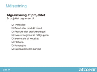 åæٲԾԲ

   Afgrænsning af projektet
   Er projektet begrænset til:

             Trafikkilde
             Brand eller produkt brand
             Produkt eller produktkategori
             Isoleret segment af målgruppen
             Isoleret del af websitet
             Platform
             Kampagne
             Nationalitet eller marked




Side 14
 