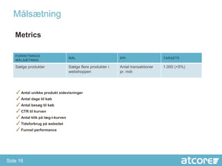 åæٲԾԲ

   Metrics

   FORRETNINGS
                              MÅL                       KPI                   TARGETS
   MÅLSÆTNING

   Sælge produkter            Sælge flere produkter i   Antal transaktioner   1.000 (+5%)
                              webshoppen                pr. mdr.




   ✓Antal unikke produkt sidevisninger
   ✓Antal dage til køb
   ✓Antal besøg til køb
   ✓CTR til kurven
   ✓Antal klik på læg-i-kurven
   ✓Tidsforbrug på websitet
   ✓Funnel performance




Side 16
 