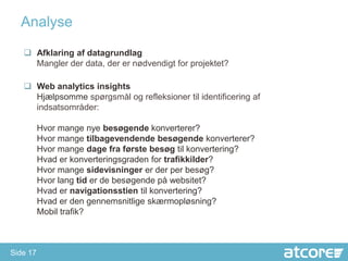 Analyse

    Afklaring af datagrundlag
     Mangler der data, der er nødvendigt for projektet?

    Web analytics insights
     Hjælpsomme spørgsmål og refleksioner til identificering af
     indsatsområder:

          Hvor mange nye besøgende konverterer?
          Hvor mange tilbagevendende besøgende konverterer?
          Hvor mange dage fra første besøg til konvertering?
          Hvad er konverteringsgraden for trafikkilder?
          Hvor mange sidevisninger er der per besøg?
          Hvor lang tid er de besøgende på websitet?
          Hvad er navigationsstien til konvertering?
          Hvad er den gennemsnitlige skærmopløsning?
          Mobil trafik?



Side 17
 
