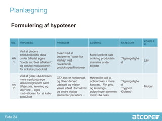 ʱԱæԾԲ

   Formulering af hypoteser

                                                                                                            KOMPLE
   NO.    HYPOTESE                     PROBLEM                       LØSNING.               KATEGORI
                                                                                                            K.

          Ved at placere
                                       Svært ved at
          produktspecifik data                                       Mere konkret data
                                       bedømme ”value for
    AA    under billedet øges                                        omkring produktets     Tilgængelighe
                                       money” ved                                                           Lav
     1    ”touch and feel effekten”,                                 størrelse under        d
                                       nuværende
          og derved motivationen                                     billedet
                                       produktspecifikationer
          for at købe produktet

          Ved at gøre CTA boksen
                                       CTA box er horisontal,        Højrestille call to
          mere synlig og øge
                                       og bliver derved              action boks + mere     Tilgængelighe
          læsevenligheden samt
    AA                                 udstrakt og mister            kontrast. Flyt pris,   d
          tilføje pris, levering og                                                                         Middel
     2                                 visuel effekt i forhold til   og leverings-          Tryghed
          USP’ere – øges
                                       de andre vigtige              oplysninger sammen     Gulerod
          motivationen for at købe
                                       elementer på siden ...        med CTA boks
          produktet




Side 24
 