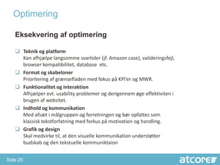 Optimering

   Eksekvering af optimering

    Teknik og platform
     Kan afhjælpe langsomme svartider (jf. Amazon case), valideringsfejl,
     browser kompatibilitet, database etc.
    Format og skabeloner
     Prioritering af grænsefladen med fokus på KPI’er og MWR.
    Funktionalitet og interaktion
     Afhjælper evt. usability problemer og derigennem øge effektiviten i
     brugen af websitet.
    Indhold og kommunikation
     Med afsæt i målgruppen og forretningen og bør opfattes som
     klassisk tekstforfatning med forkus på motivation og handling.
    Grafik og design
     Skal medvirke til, at den visuelle kommunikation understøtter
     budskab og den tekstuelle kommuniktaion


Side 25
 
