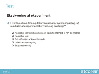 Test

   Eksekvering af eksperiment

    Hvordan sikres data og dokumentation for optimeringstiltag, så
     resultater af eksperimentet er valide og pålidelige?

             Kontrol af korrekt implementeret tracking I forhold til KPI og metrics
             Kontrol af test
             Evt. difination af kontrolperiode
             Løbende overvågning
             Brug testværktøj




Side 27
 