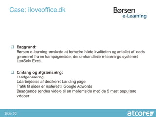 Case: iloveoffice.dk




    Baggrund:
     Børsen e-learning ønskede at forbedre både kvaliteten og antallet af leads
     genereret fra en kampagneside, der omhandlede e-learnings systemet
     LærSelv Excel.

    Omfang og afgrænsning:
     Leadgenerering
     Udarbejdelse af dedikeret Landing page
     Trafik til siden er isoleret til Google Adwords
     Besøgende sendes videre til en mellemside med de 5 mest populære
     videoer



Side 30
 